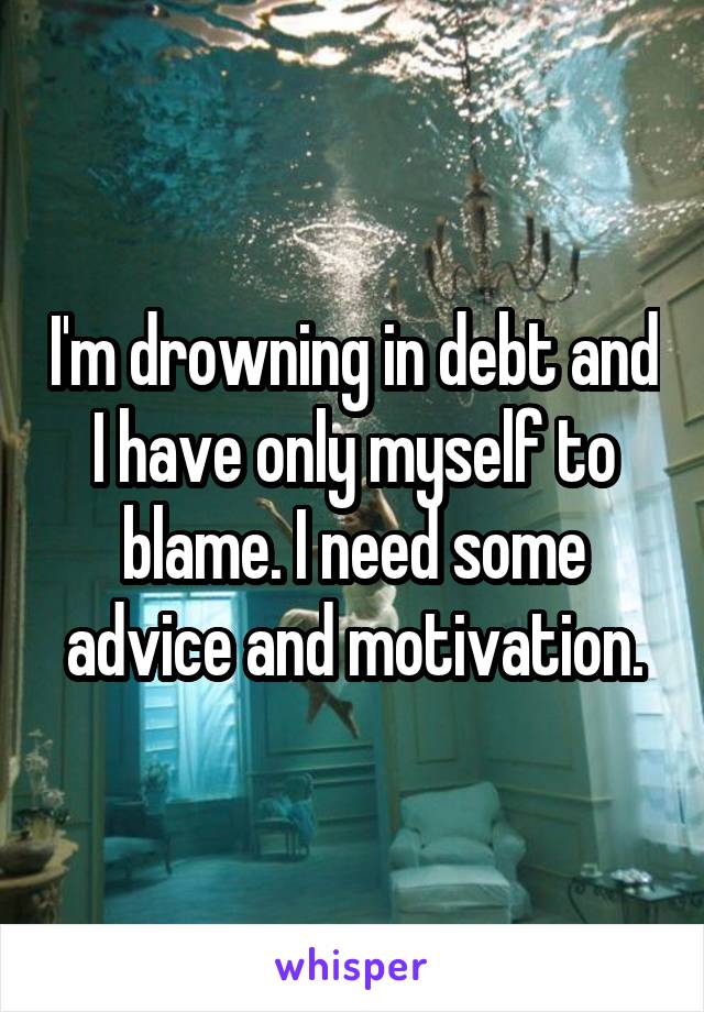 I'm drowning in debt and I have only myself to blame. I need some advice and motivation.