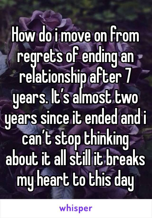 How do i move on from regrets of ending an relationship after 7 years. It’s almost two years since it ended and i can’t stop thinking about it all still it breaks my heart to this day 