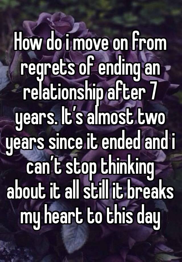 How do i move on from regrets of ending an relationship after 7 years. It’s almost two years since it ended and i can’t stop thinking about it all still it breaks my heart to this day 