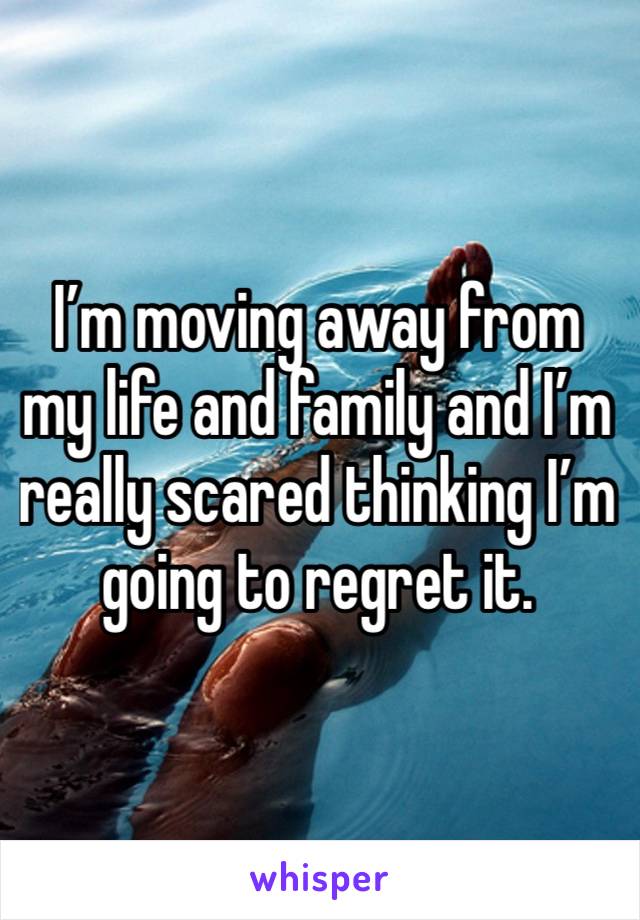 I’m moving away from my life and family and I’m really scared thinking I’m going to regret it. 