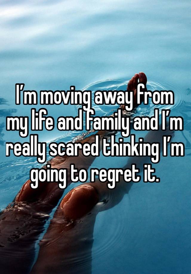 I’m moving away from my life and family and I’m really scared thinking I’m going to regret it. 