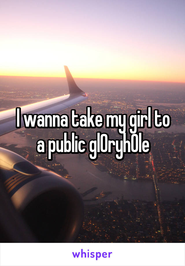 I wanna take my girl to a public gl0ryh0le