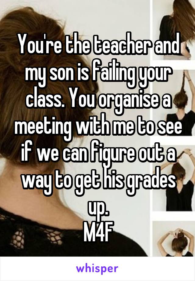 You're the teacher and my son is failing your class. You organise a meeting with me to see if we can figure out a way to get his grades up.
M4F