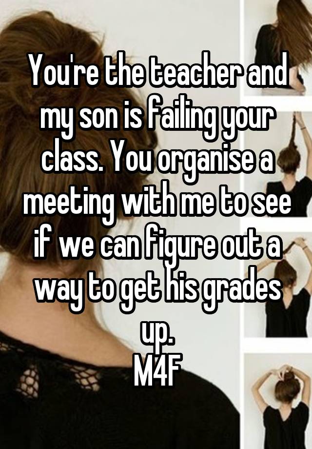 You're the teacher and my son is failing your class. You organise a meeting with me to see if we can figure out a way to get his grades up.
M4F