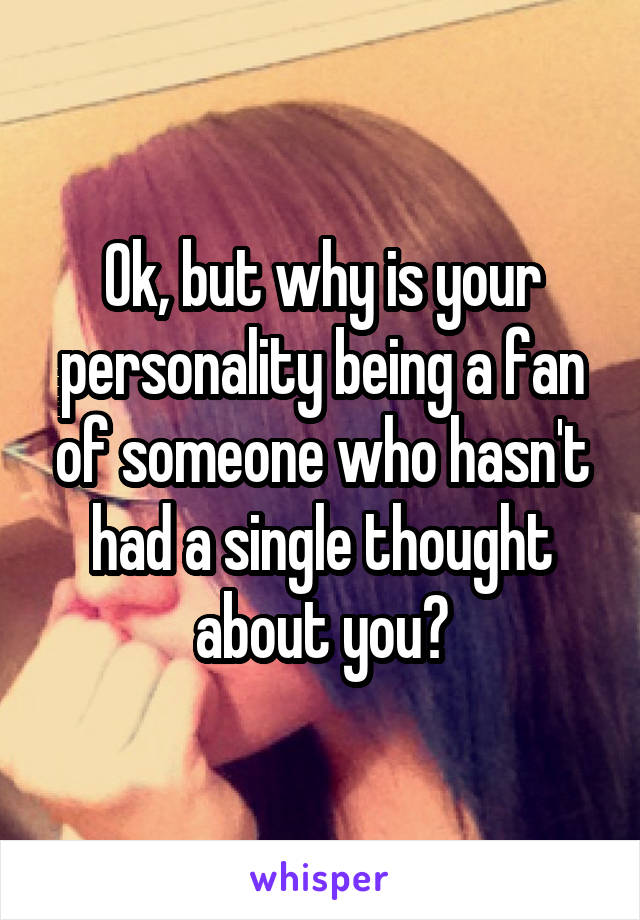 Ok, but why is your personality being a fan of someone who hasn't had a single thought about you?