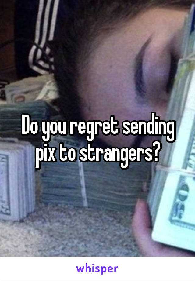 Do you regret sending pix to strangers?