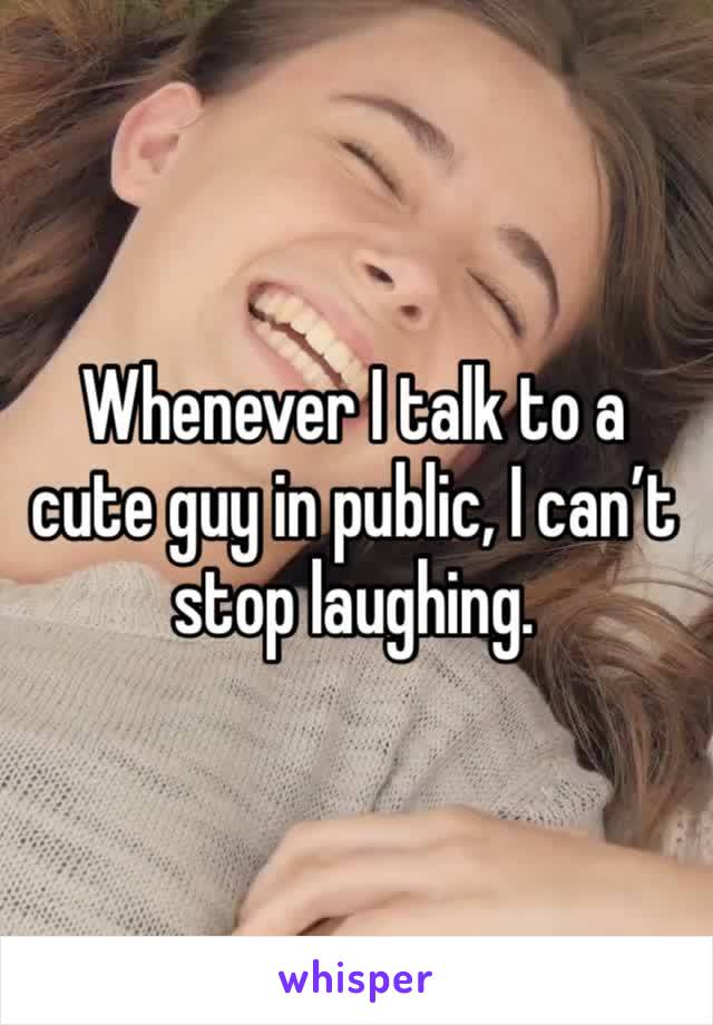 Whenever I talk to a cute guy in public, I can’t stop laughing. 