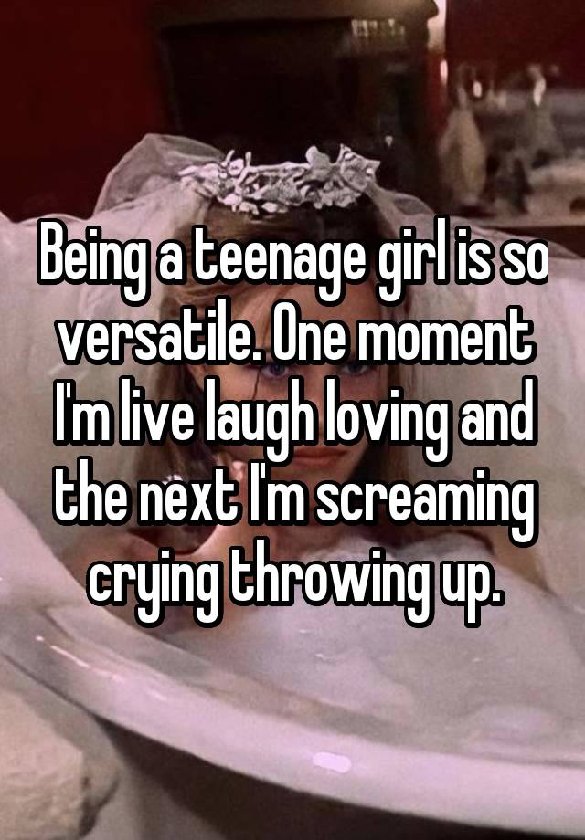 Being a teenage girl is so versatile. One moment I'm live laugh loving and the next I'm screaming crying throwing up.