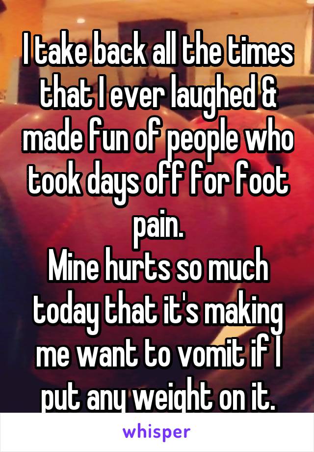 I take back all the times that I ever laughed & made fun of people who took days off for foot pain.
Mine hurts so much today that it's making me want to vomit if I put any weight on it.