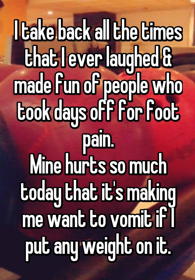 I take back all the times that I ever laughed & made fun of people who took days off for foot pain.
Mine hurts so much today that it's making me want to vomit if I put any weight on it.