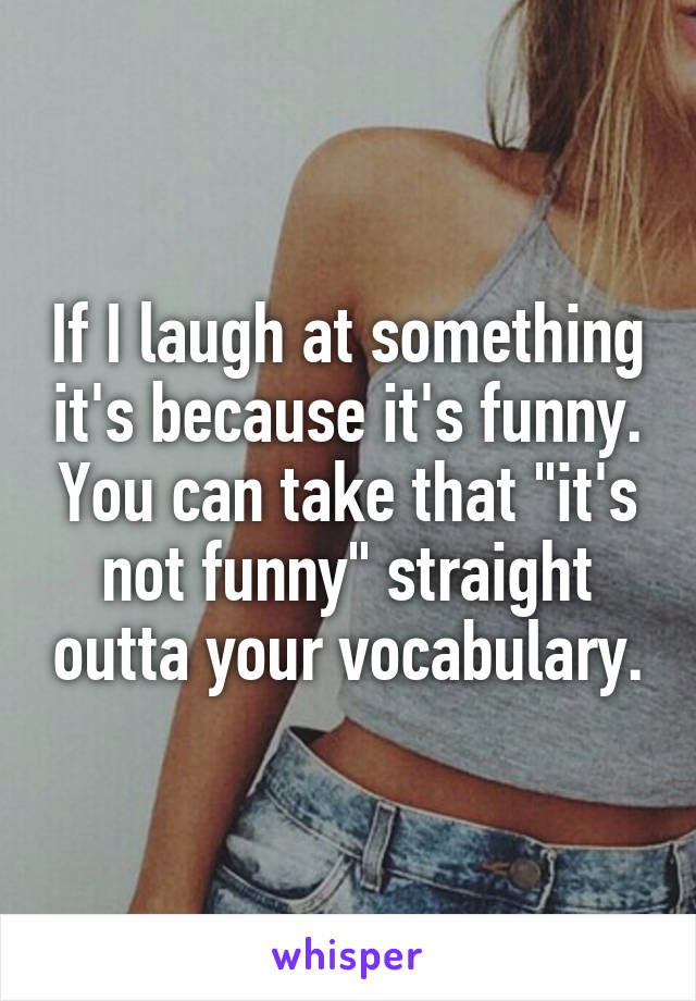 If I laugh at something it's because it's funny. You can take that "it's not funny" straight outta your vocabulary.