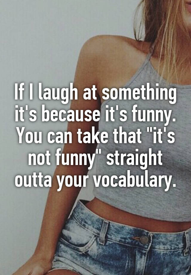 If I laugh at something it's because it's funny. You can take that "it's not funny" straight outta your vocabulary.