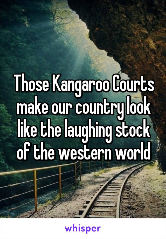 Those Kangaroo Courts make our country look like the laughing stock of the western world