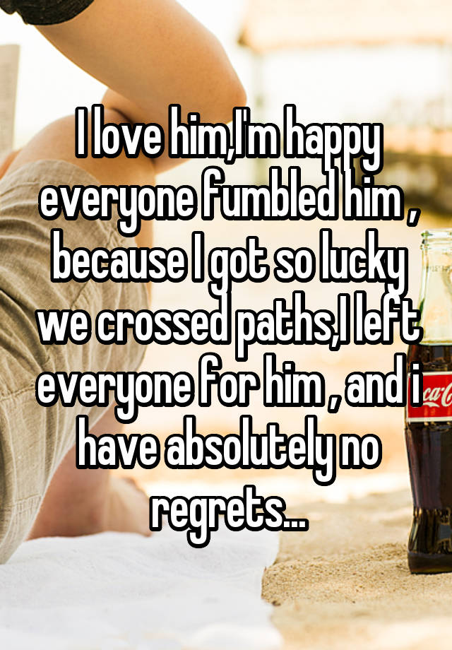 I love him,I'm happy everyone fumbled him , because I got so lucky we crossed paths,I left everyone for him , and i have absolutely no regrets...