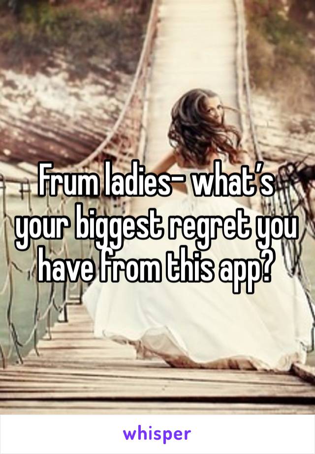 Frum ladies- what’s your biggest regret you have from this app? 