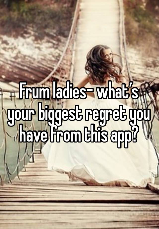 Frum ladies- what’s your biggest regret you have from this app? 