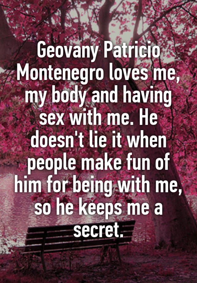 Geovany Patricio Montenegro loves me, my body and having sex with me. He doesn't lie it when people make fun of him for being with me, so he keeps me a secret.