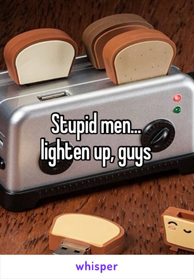 Stupid men… 
lighten up, guys 