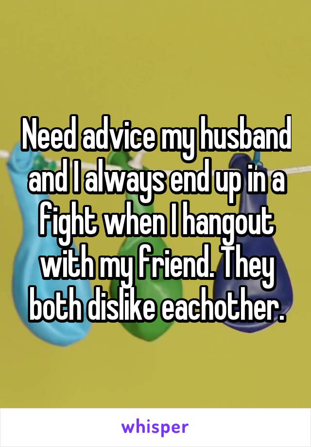 Need advice my husband and I always end up in a fight when I hangout with my friend. They both dislike eachother.