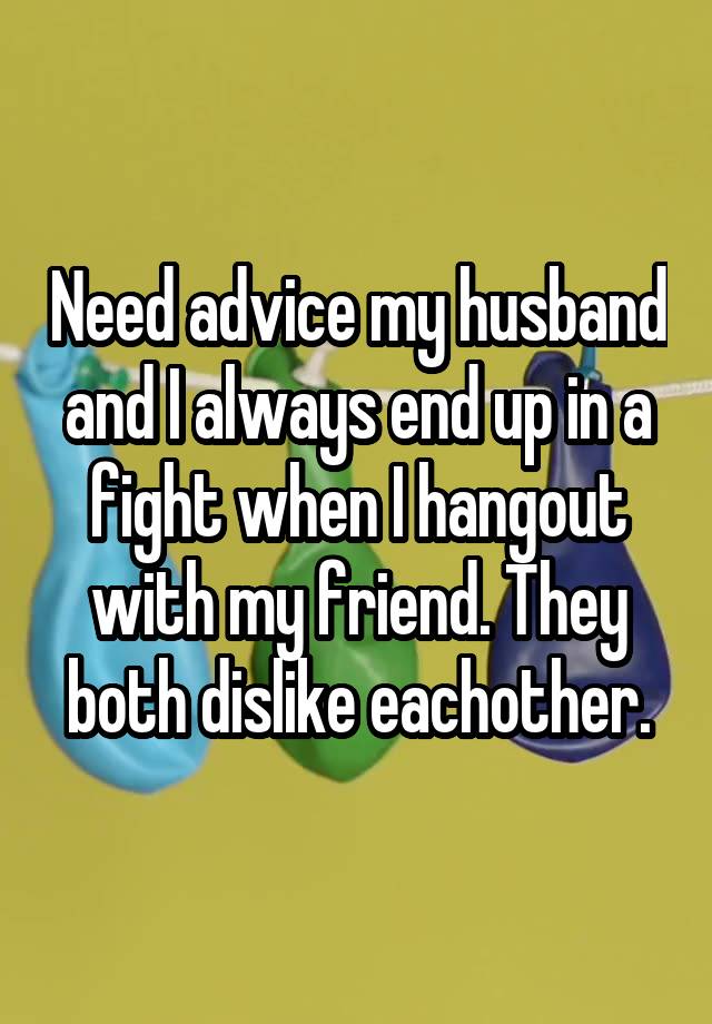 Need advice my husband and I always end up in a fight when I hangout with my friend. They both dislike eachother.