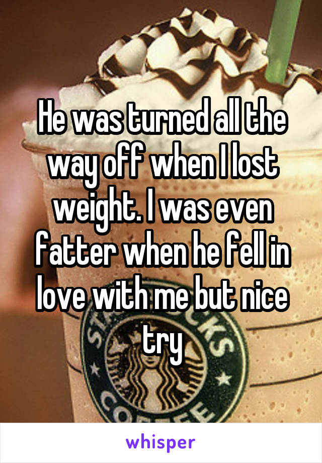 He was turned all the way off when I lost weight. I was even fatter when he fell in love with me but nice try