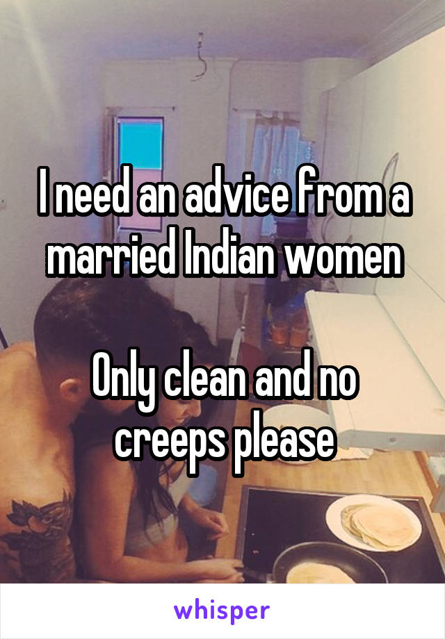 I need an advice from a married Indian women

Only clean and no creeps please