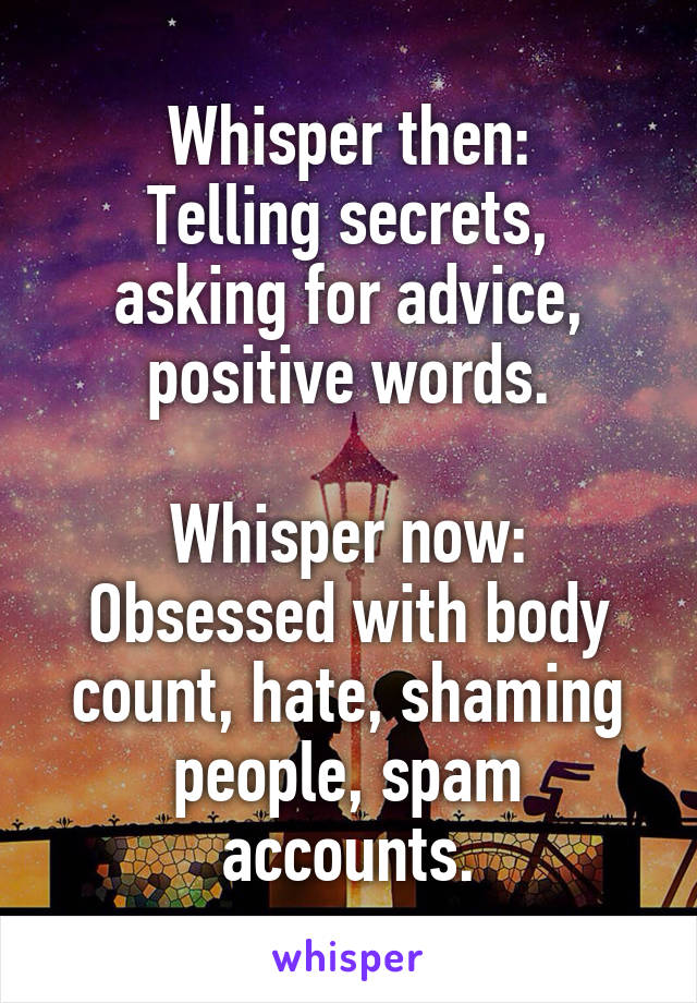 Whisper then:
Telling secrets, asking for advice, positive words.

Whisper now:
Obsessed with body count, hate, shaming people, spam accounts.