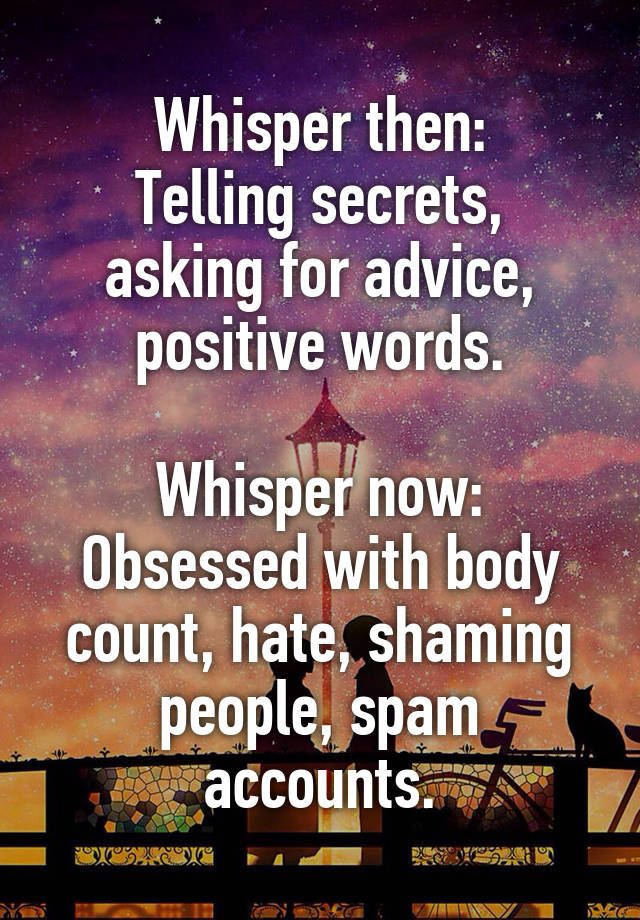 Whisper then:
Telling secrets, asking for advice, positive words.

Whisper now:
Obsessed with body count, hate, shaming people, spam accounts.