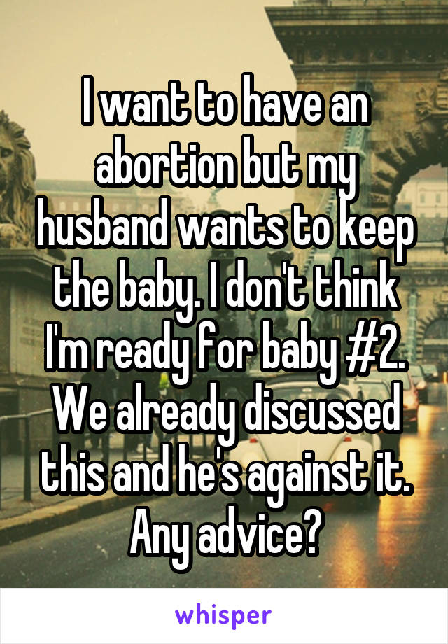 I want to have an abortion but my husband wants to keep the baby. I don't think I'm ready for baby #2. We already discussed this and he's against it. Any advice?