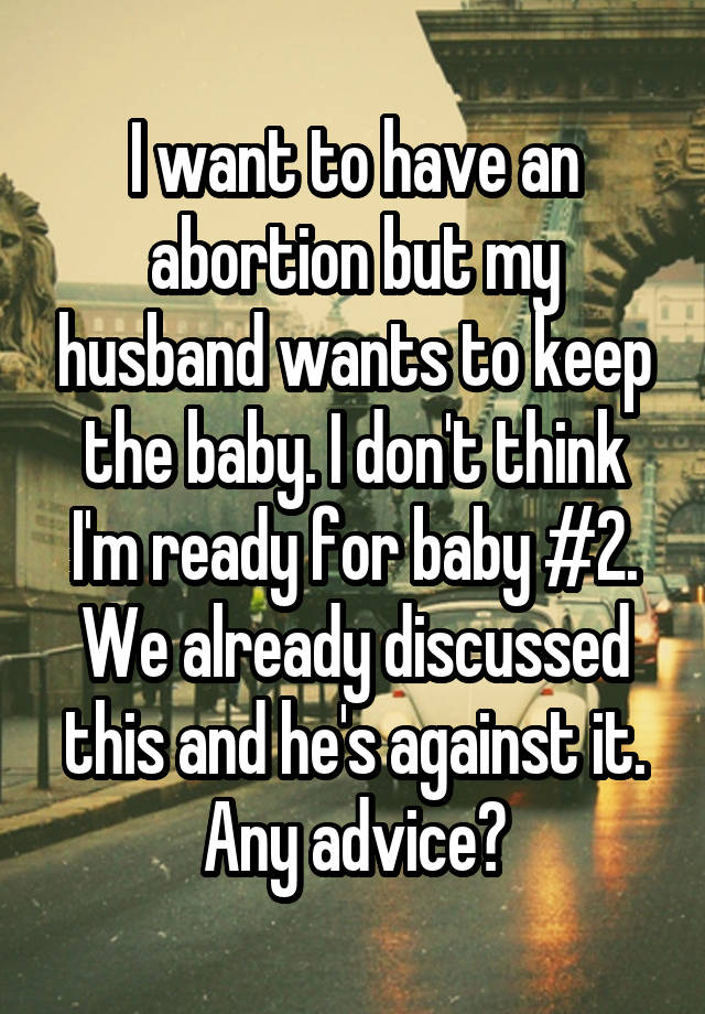 I want to have an abortion but my husband wants to keep the baby. I don't think I'm ready for baby #2. We already discussed this and he's against it. Any advice?