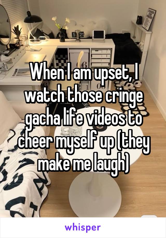 When I am upset, I watch those cringe gacha life videos to cheer myself up (they make me laugh)