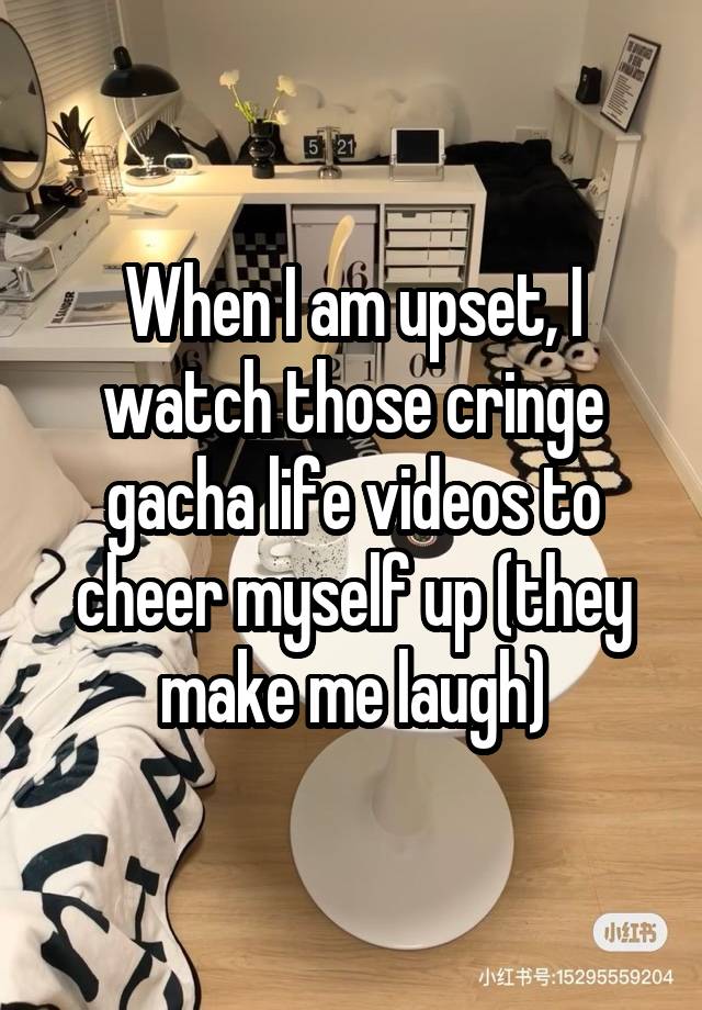 When I am upset, I watch those cringe gacha life videos to cheer myself up (they make me laugh)