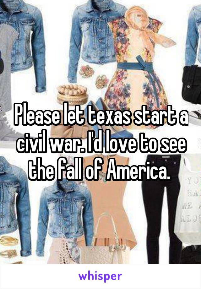 Please let texas start a civil war. I'd love to see the fall of America. 