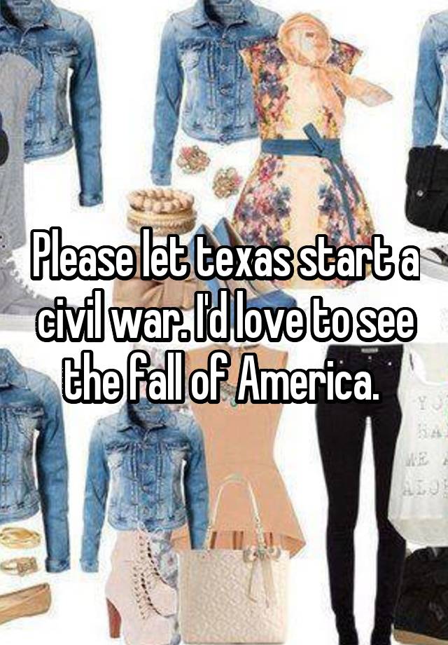 Please let texas start a civil war. I'd love to see the fall of America. 