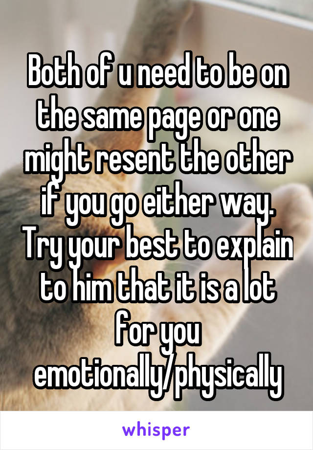 Both of u need to be on the same page or one might resent the other if you go either way. Try your best to explain to him that it is a lot for you emotionally/physically