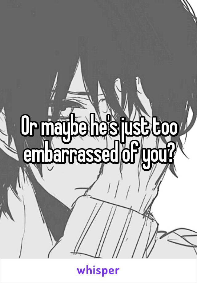 Or maybe he's just too embarrassed of you?