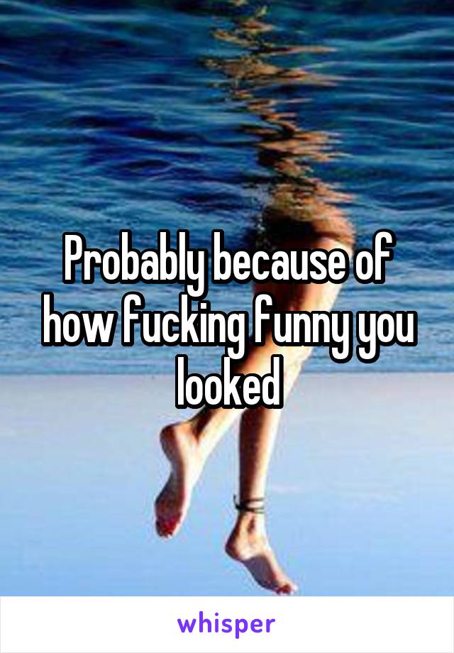 Probably because of how fucking funny you looked