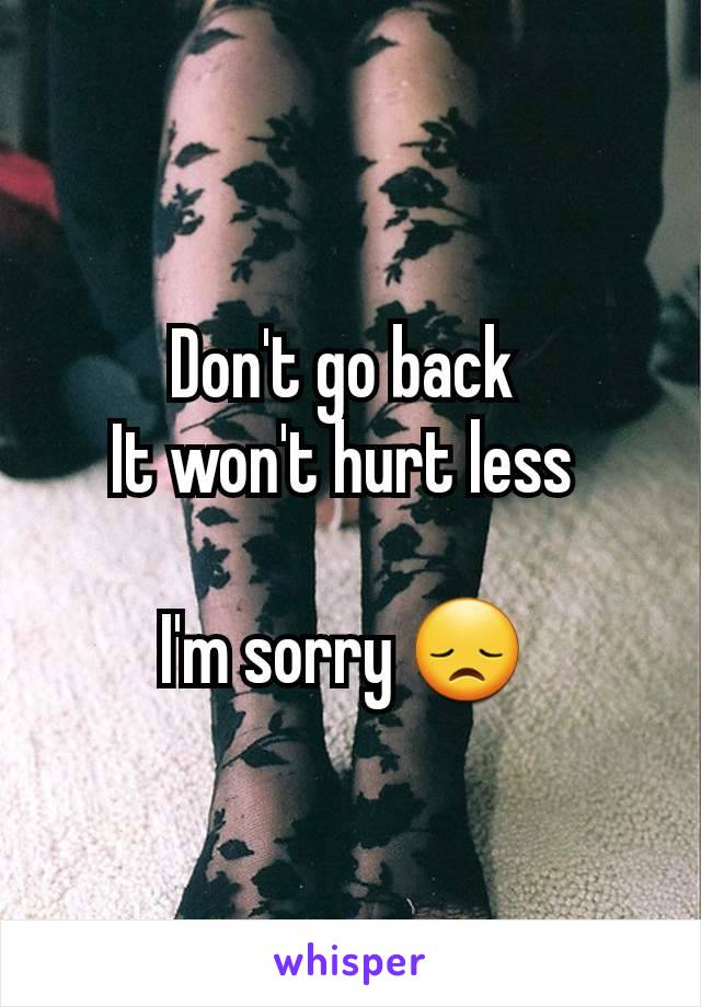 Don't go back 
It won't hurt less 

I'm sorry 😞 