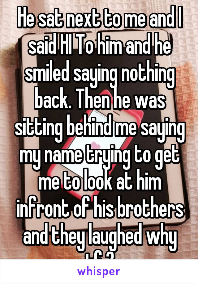 He sat next to me and I said HI To him and he smiled saying nothing back. Then he was sitting behind me saying my name trying to get me to look at him infront of his brothers and they laughed why tf ?