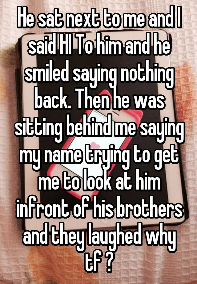 He sat next to me and I said HI To him and he smiled saying nothing back. Then he was sitting behind me saying my name trying to get me to look at him infront of his brothers and they laughed why tf ?