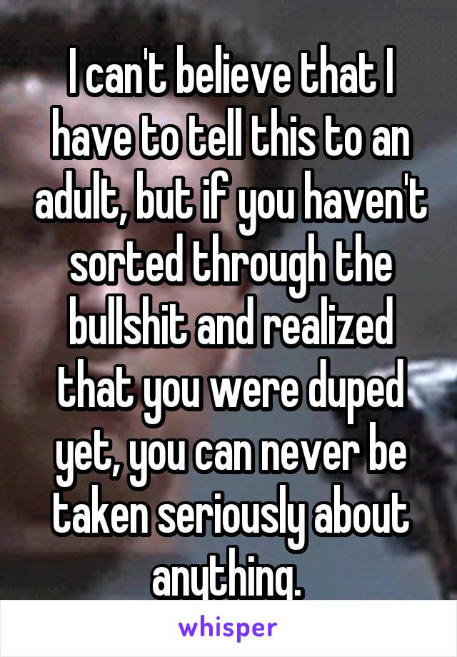 I can't believe that I have to tell this to an adult, but if you haven't sorted through the bullshit and realized that you were duped yet, you can never be taken seriously about anything. 