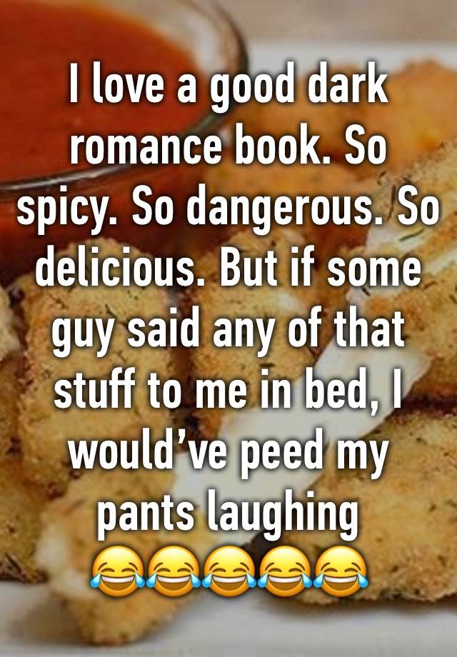 I love a good dark romance book. So spicy. So dangerous. So delicious. But if some guy said any of that stuff to me in bed, I would’ve peed my pants laughing 
😂😂😂😂😂