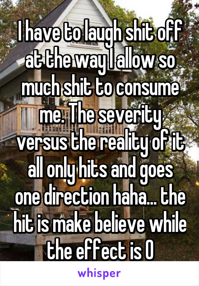 I have to laugh shit off at the way I allow so much shit to consume me. The severity versus the reality of it all only hits and goes one direction haha... the hit is make believe while the effect is 0