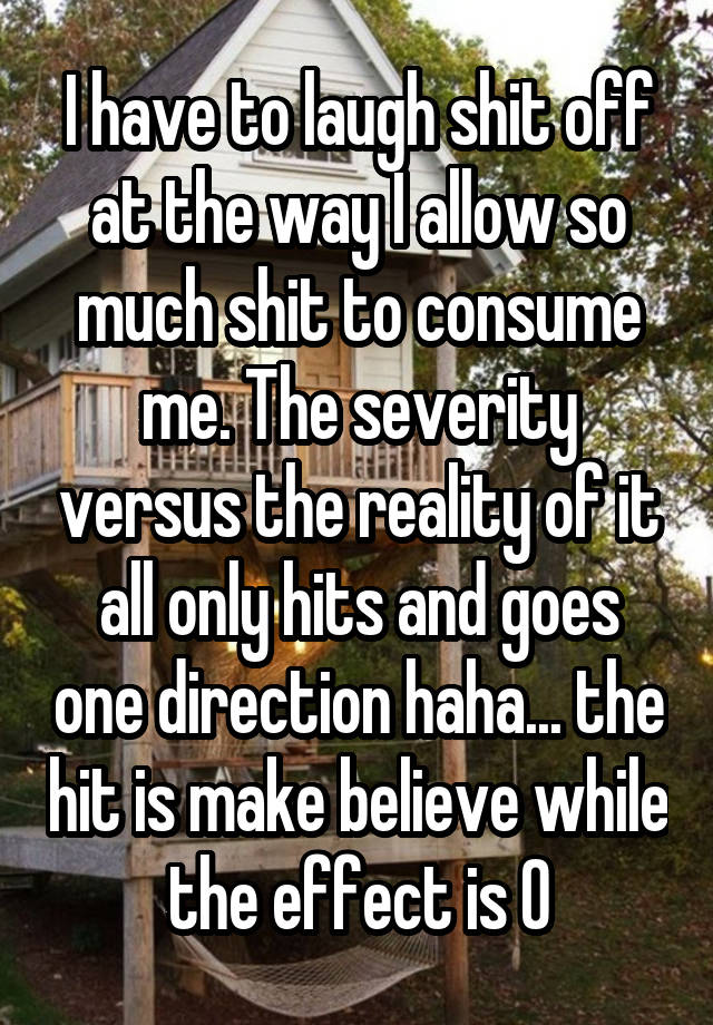 I have to laugh shit off at the way I allow so much shit to consume me. The severity versus the reality of it all only hits and goes one direction haha... the hit is make believe while the effect is 0