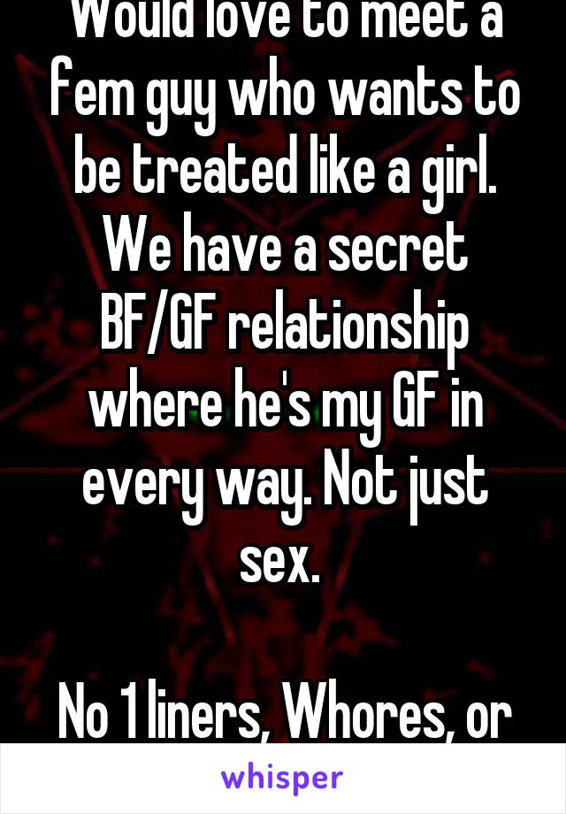 Would love to meet a fem guy who wants to be treated like a girl. We have a secret BF/GF relationship where he's my GF in every way. Not just sex. 

No 1 liners, Whores, or hook ups. Serious only