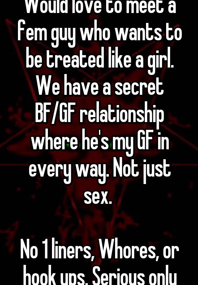 Would love to meet a fem guy who wants to be treated like a girl. We have a secret BF/GF relationship where he's my GF in every way. Not just sex. 

No 1 liners, Whores, or hook ups. Serious only