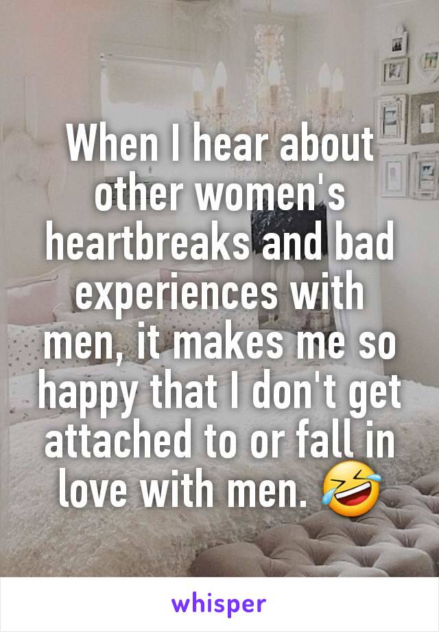 When I hear about other women's heartbreaks and bad experiences with men, it makes me so happy that I don't get attached to or fall in love with men. 🤣