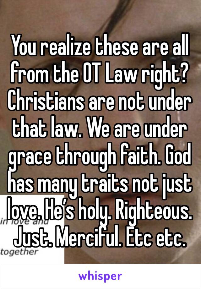 You realize these are all from the OT Law right? Christians are not under that law. We are under grace through faith. God has many traits not just love. He’s holy. Righteous. Just. Merciful. Etc etc.