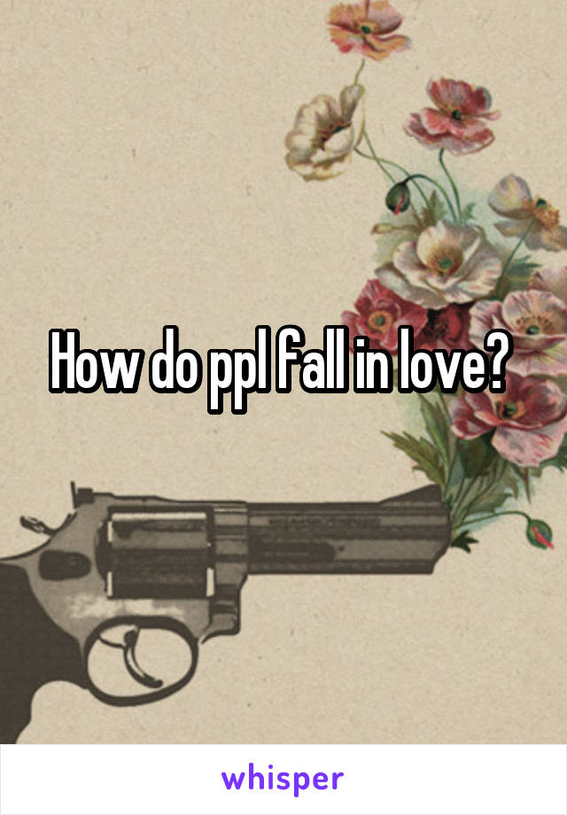 How do ppl fall in love? 
