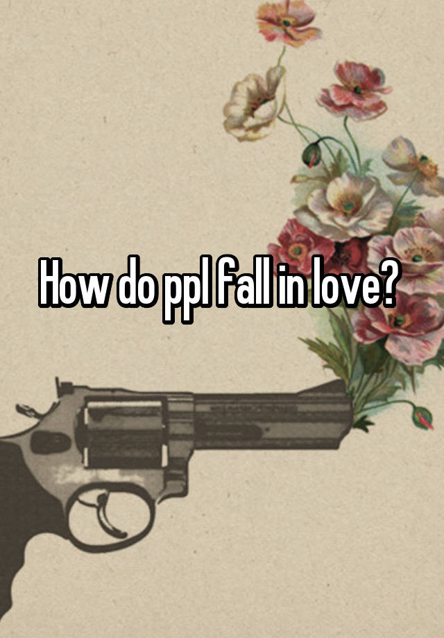 How do ppl fall in love? 
